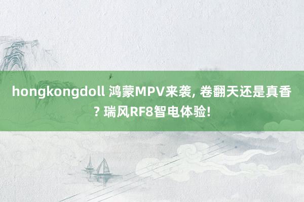 hongkongdoll 鸿蒙MPV来袭, 卷翻天还是真香? 瑞风RF8智电体验!