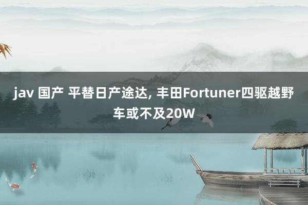 jav 国产 平替日产途达, 丰田Fortuner四驱越野车或不及20W
