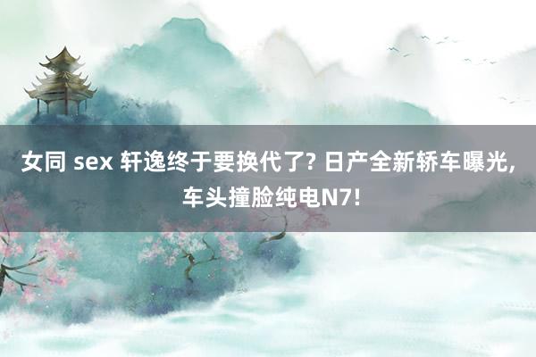 女同 sex 轩逸终于要换代了? 日产全新轿车曝光, 车头撞脸纯电N7!