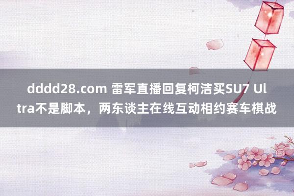 dddd28.com 雷军直播回复柯洁买SU7 Ultra不是脚本，两东谈主在线互动相约赛车棋战