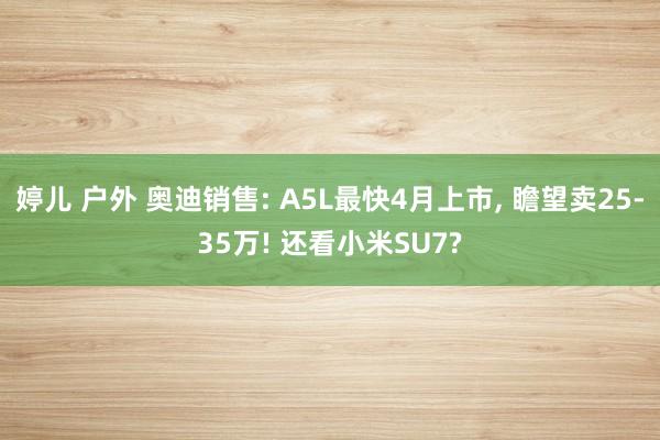 婷儿 户外 奥迪销售: A5L最快4月上市, 瞻望卖25-35万! 还看小米SU7?