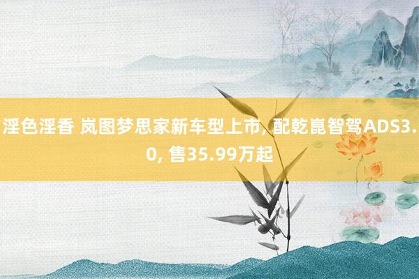 淫色淫香 岚图梦思家新车型上市, 配乾崑智驾ADS3.0, 售35.99万起