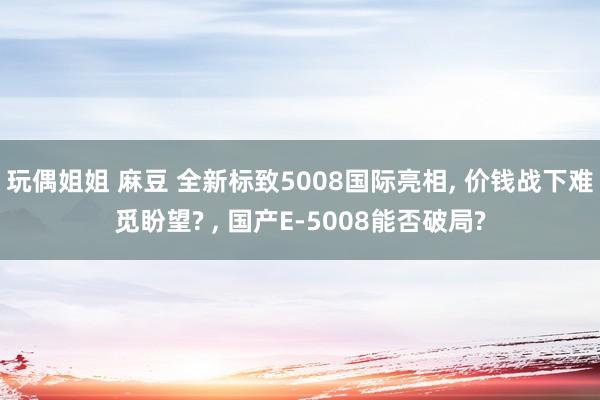 玩偶姐姐 麻豆 全新标致5008国际亮相, 价钱战下难觅盼望? , 国产E-5008能否破局?