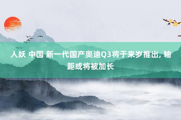 人妖 中国 新一代国产奥迪Q3将于来岁推出, 轴距或将被加长