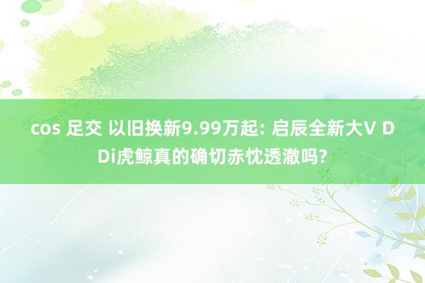 cos 足交 以旧换新9.99万起: 启辰全新大V DDi虎鲸真的确切赤忱透澈吗?