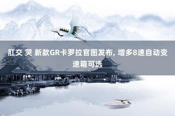 肛交 哭 新款GR卡罗拉官图发布, 增多8速自动变速箱可选