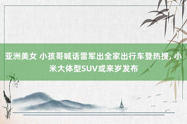 亚洲美女 小孩哥喊话雷军出全家出行车登热搜, 小米大体型SUV或来岁发布
