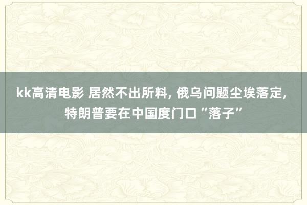 kk高清电影 居然不出所料, 俄乌问题尘埃落定, 特朗普要在中国度门口“落子”
