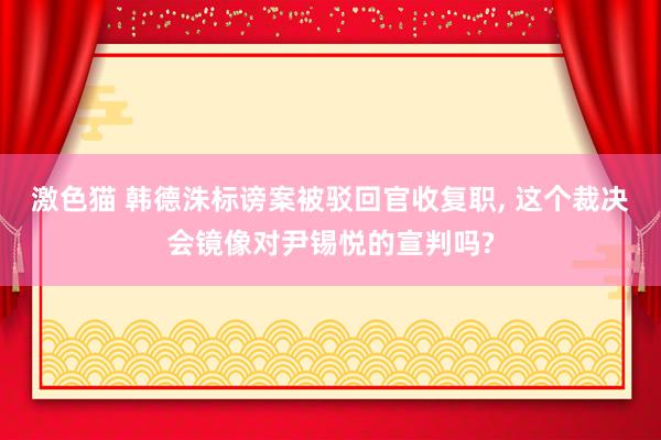 激色猫 韩德洙标谤案被驳回官收复职, 这个裁决会镜像对尹锡悦的宣判吗?