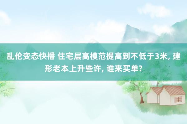 乱伦变态快播 住宅层高模范提高到不低于3米, 建形老本上升些许, 谁来买单?