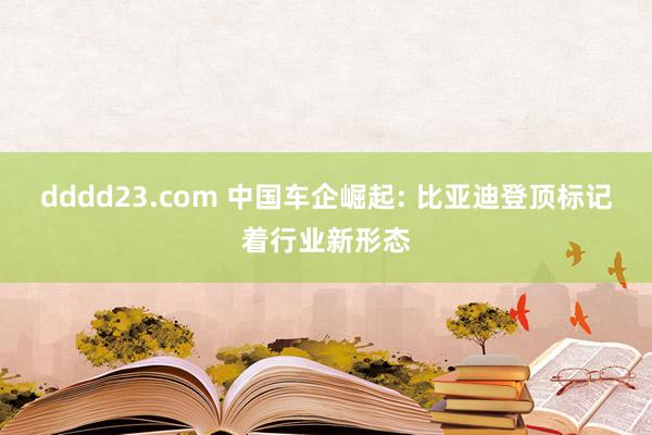dddd23.com 中国车企崛起: 比亚迪登顶标记着行业新形态