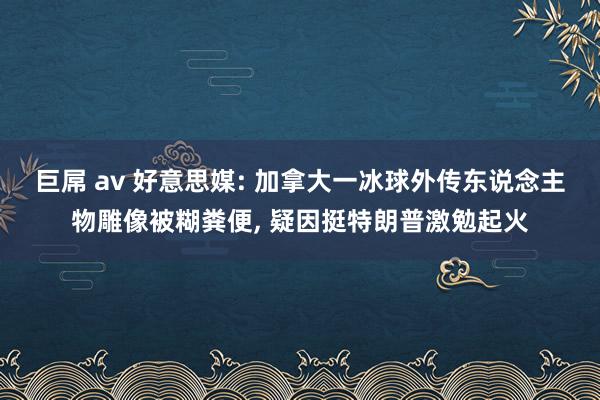 巨屌 av 好意思媒: 加拿大一冰球外传东说念主物雕像被糊粪便, 疑因挺特朗普激勉起火