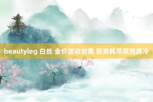 beautyleg 白丝 金价波动加重 投资耗尽双线遇冷