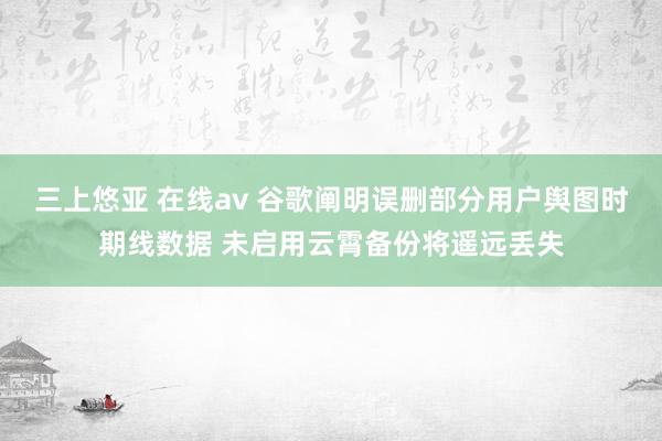 三上悠亚 在线av 谷歌阐明误删部分用户舆图时期线数据 未启用云霄备份将遥远丢失