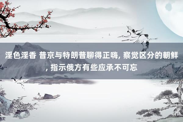淫色淫香 普京与特朗普聊得正嗨, 察觉区分的朝鲜, 指示俄方有些应承不可忘