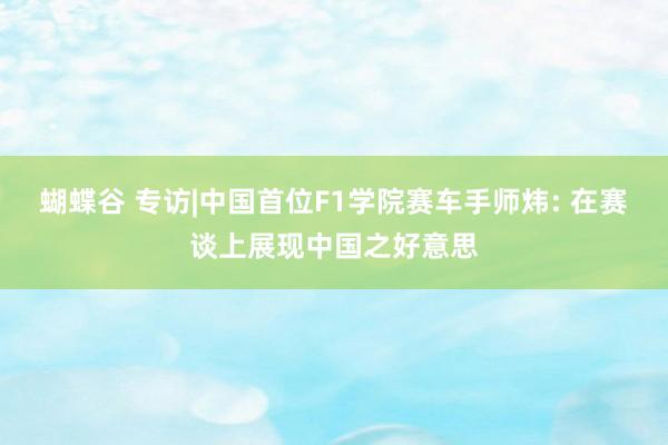 蝴蝶谷 专访|中国首位F1学院赛车手师炜: 在赛谈上展现中国之好意思