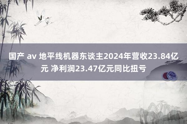 国产 av 地平线机器东谈主2024年营收23.84亿元 净利润23.47亿元同比扭亏
