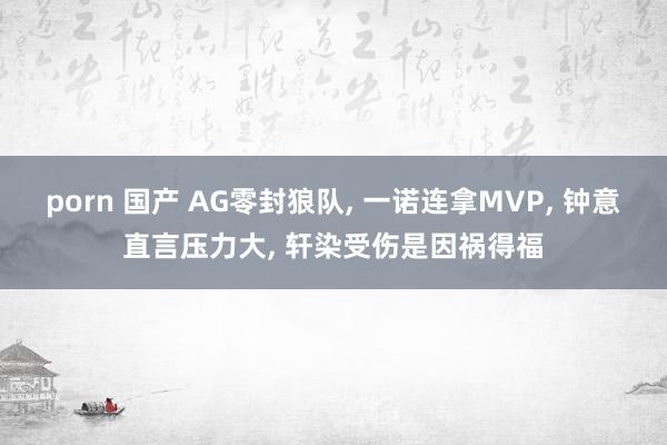 porn 国产 AG零封狼队, 一诺连拿MVP, 钟意直言压力大, 轩染受伤是因祸得福