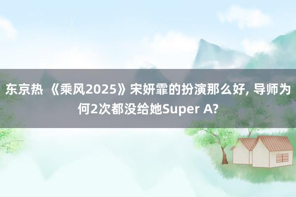 东京热 《乘风2025》宋妍霏的扮演那么好, 导师为何2次都没给她Super A?