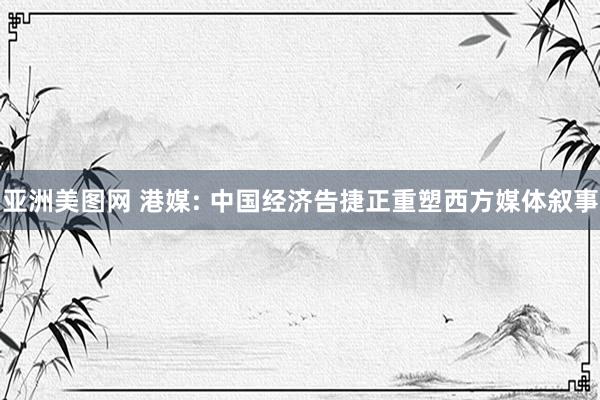亚洲美图网 港媒: 中国经济告捷正重塑西方媒体叙事