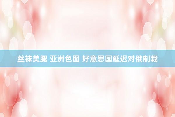 丝袜美腿 亚洲色图 好意思国延迟对俄制裁