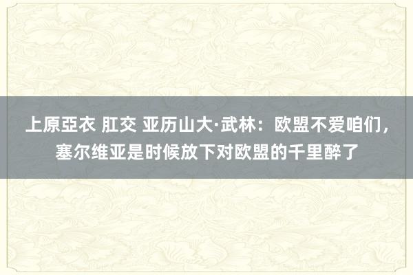 上原亞衣 肛交 亚历山大·武林：欧盟不爱咱们，塞尔维亚是时候放下对欧盟的千里醉了