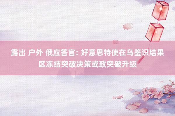 露出 户外 俄应答官: 好意思特使在乌鉴识结果区冻结突破决策或致突破升级