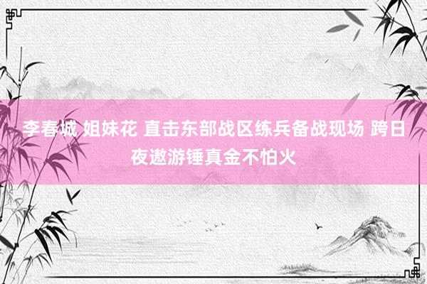 李春城 姐妹花 直击东部战区练兵备战现场 跨日夜遨游锤真金不怕火