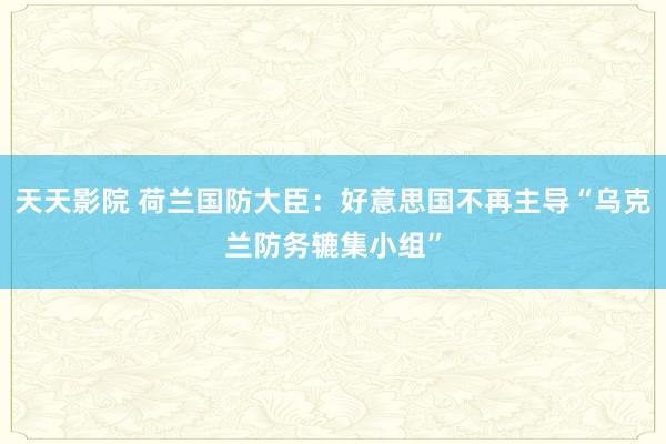 天天影院 荷兰国防大臣：好意思国不再主导“乌克兰防务辘集小组”
