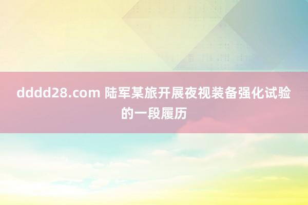 dddd28.com 陆军某旅开展夜视装备强化试验的一段履历