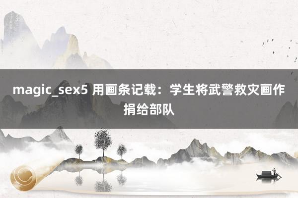 magic_sex5 用画条记载：学生将武警救灾画作捐给部队