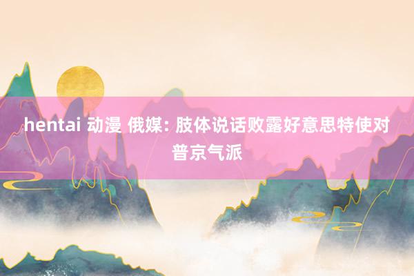 hentai 动漫 俄媒: 肢体说话败露好意思特使对普京气派