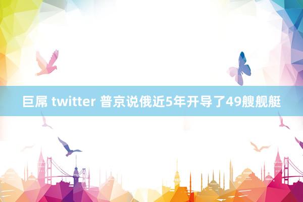 巨屌 twitter 普京说俄近5年开导了49艘舰艇