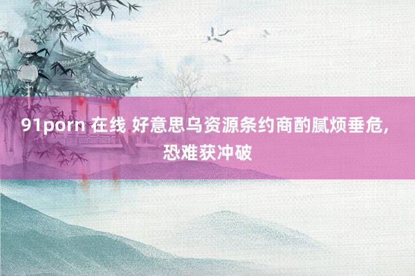 91porn 在线 好意思乌资源条约商酌腻烦垂危, 恐难获冲破