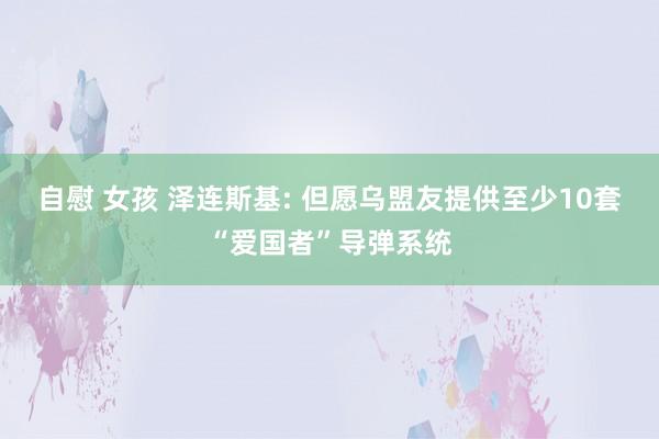 自慰 女孩 泽连斯基: 但愿乌盟友提供至少10套“爱国者”导弹系统