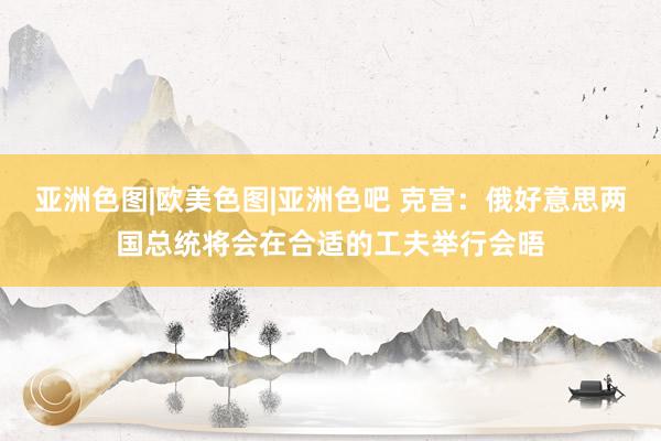 亚洲色图|欧美色图|亚洲色吧 克宫：俄好意思两国总统将会在合适的工夫举行会晤
