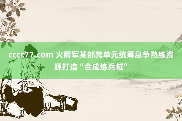 cccc77.com 火箭军某部跨单元统筹息争熟练资源打造“合成练兵域”