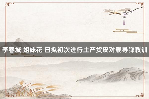 李春城 姐妹花 日拟初次进行土产货皮对舰导弹教训