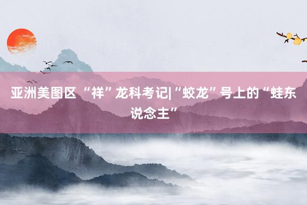 亚洲美图区 “祥”龙科考记|“蛟龙”号上的“蛙东说念主”