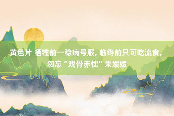 黄色片 牺牲前一稔病号服, 临终前只可吃流食, 勿忘“戏骨赤忱”朱媛媛