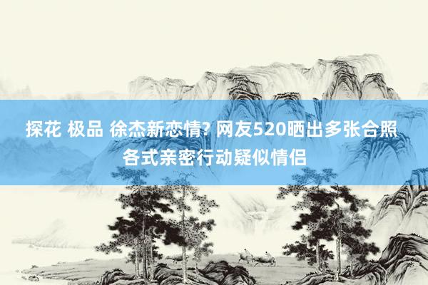 探花 极品 徐杰新恋情? 网友520晒出多张合照 各式亲密行动疑似情侣