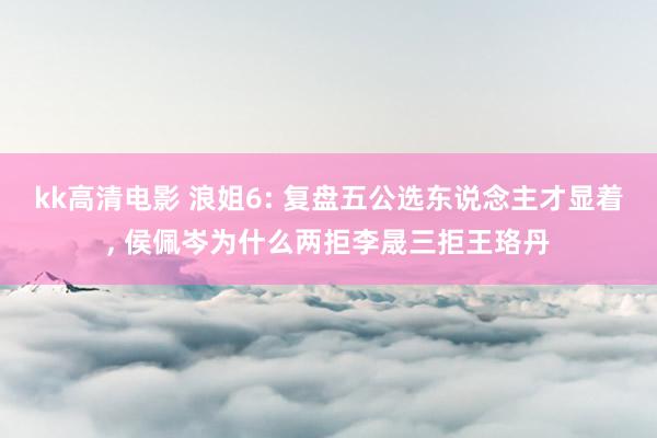 kk高清电影 浪姐6: 复盘五公选东说念主才显着, 侯佩岑为什么两拒李晟三拒王珞丹