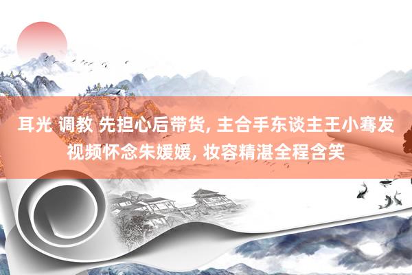 耳光 调教 先担心后带货, 主合手东谈主王小骞发视频怀念朱媛媛, 妆容精湛全程含笑