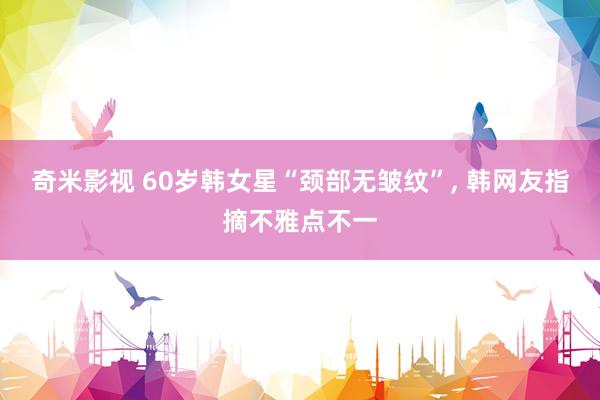 奇米影视 60岁韩女星“颈部无皱纹”, 韩网友指摘不雅点不一