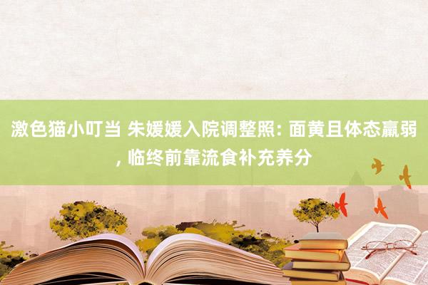 激色猫小叮当 朱媛媛入院调整照: 面黄且体态羸弱, 临终前靠流食补充养分