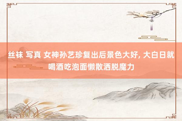 丝袜 写真 女神孙艺珍复出后景色大好, 大白日就喝酒吃泡面懒散洒脱魔力