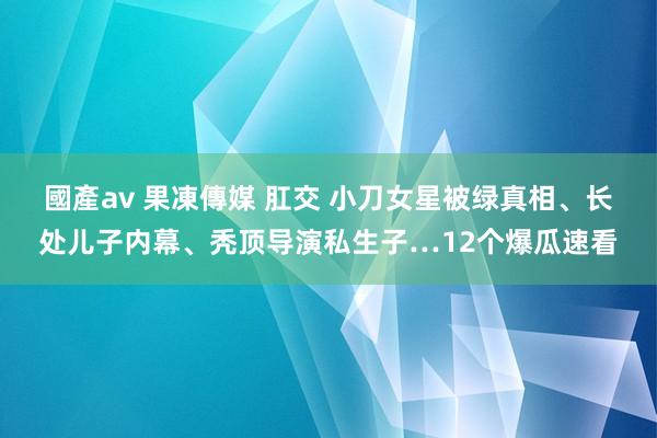 國產av 果凍傳媒 肛交 小刀女星被绿真相、长处儿子内幕、秃顶导演私生子…12个爆瓜速看
