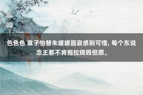 色色色 章子怡替朱媛媛圆寂感到可惜, 每个东说念主都不肯拖拉烧毁但愿。