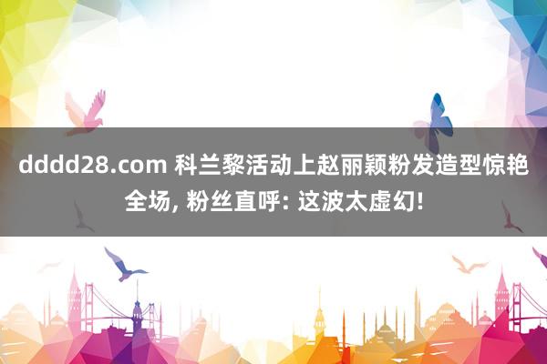 dddd28.com 科兰黎活动上赵丽颖粉发造型惊艳全场, 粉丝直呼: 这波太虚幻!
