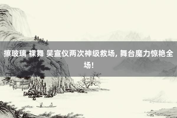 擦玻璃 裸舞 吴宣仪两次神级救场, 舞台魔力惊艳全场!